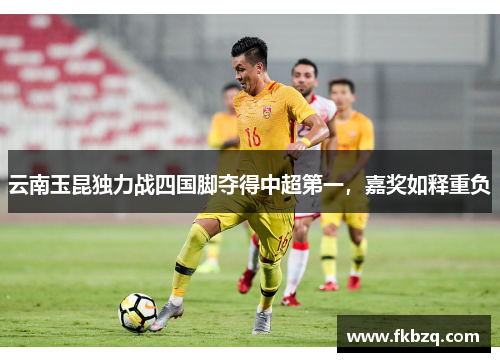 云南玉昆独力战四国脚夺得中超第一,嘉奖如释重负